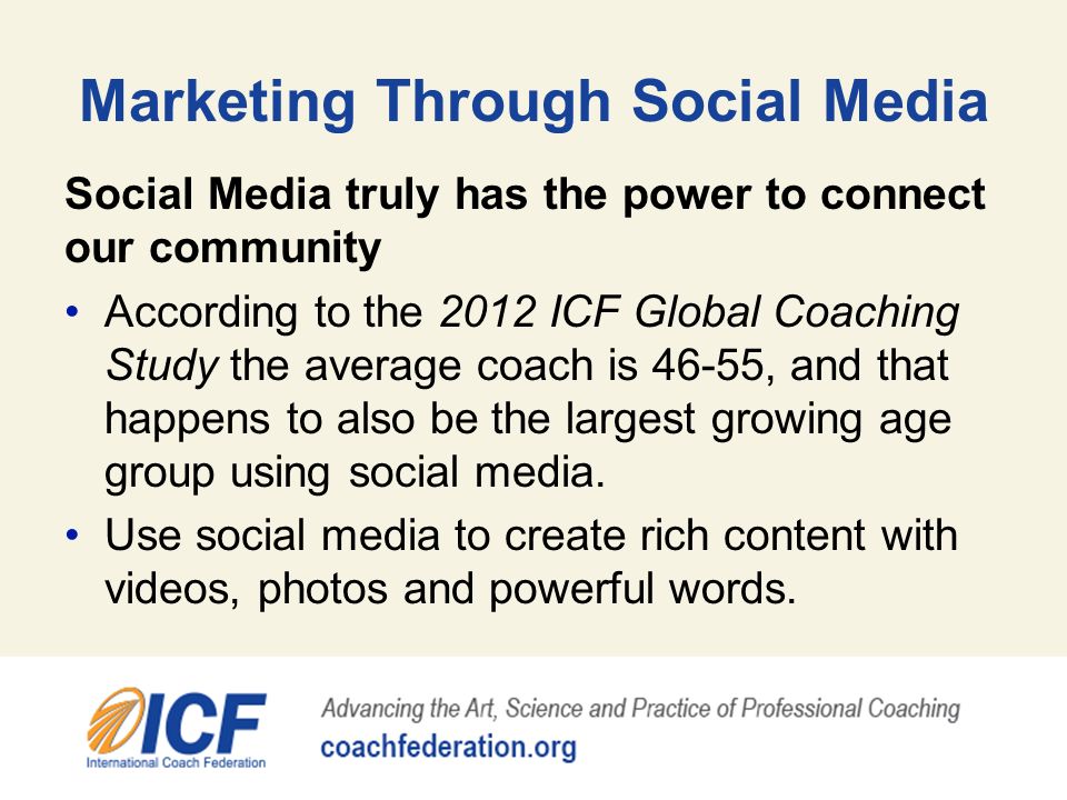 Marketing Through Social Media Social Media truly has the power to connect our community According to the 2012 ICF Global Coaching Study the average coach is 46-55, and that happens to also be the largest growing age group using social media.