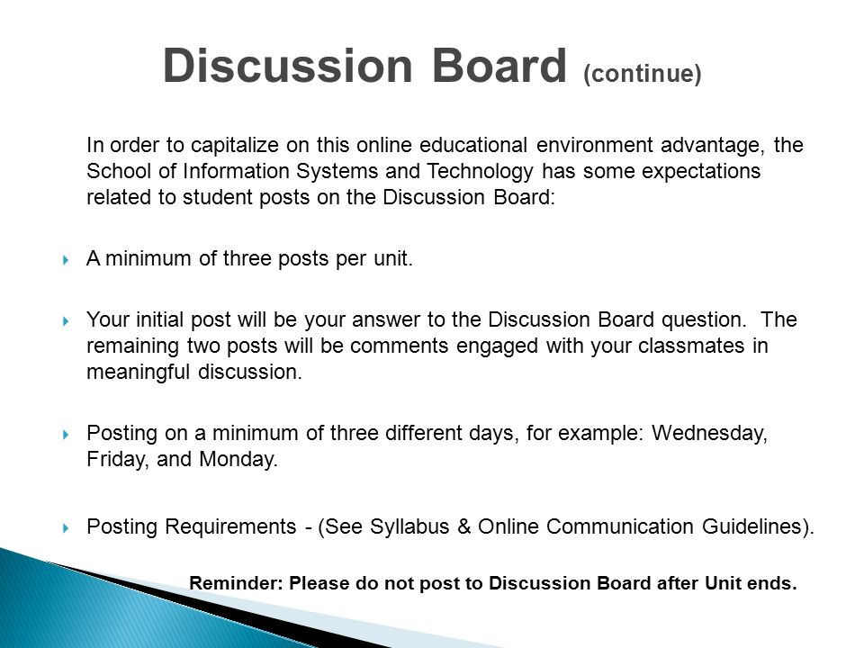 Discussion Board (continue) In order to capitalize on this online educational environment advantage, the School of Information Systems and Technology has some expectations related to student posts on the Discussion Board:  A minimum of three posts per unit.