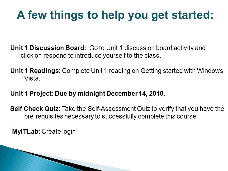 A few things to help you get started: Unit 1 Discussion Board: Go to Unit 1 discussion board activity and click on respond to introduce yourself to the class.