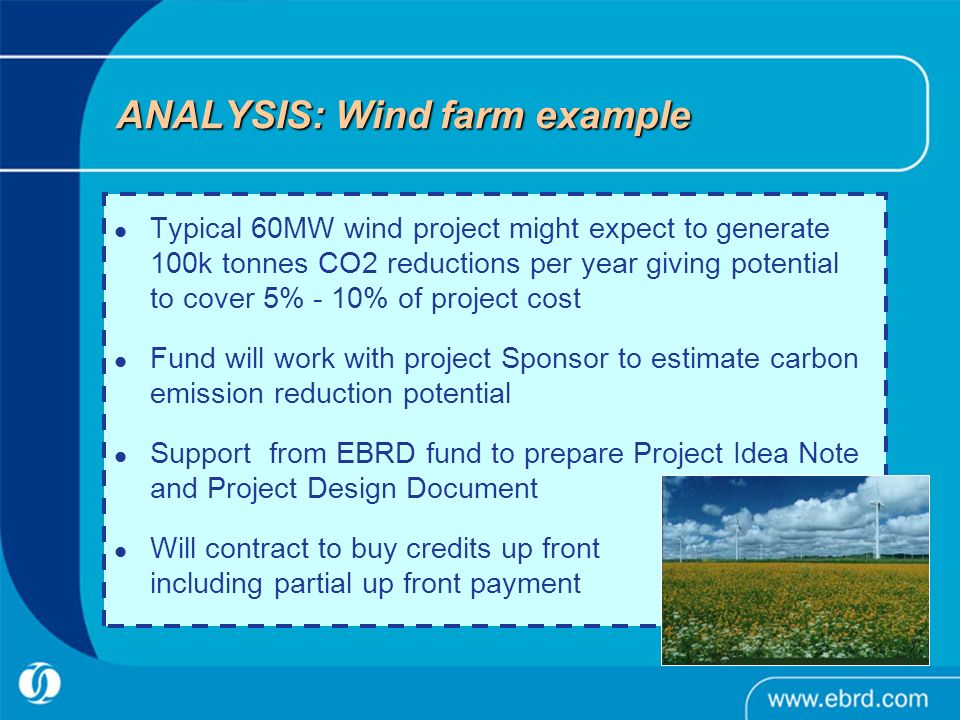 ANALYSIS: Wind farm example Typical 60MW wind project might expect to generate 100k tonnes CO2 reductions per year giving potential to cover 5% - 10% of project cost Fund will work with project Sponsor to estimate carbon emission reduction potential Support from EBRD fund to prepare Project Idea Note and Project Design Document Will contract to buy credits up front including partial up front payment