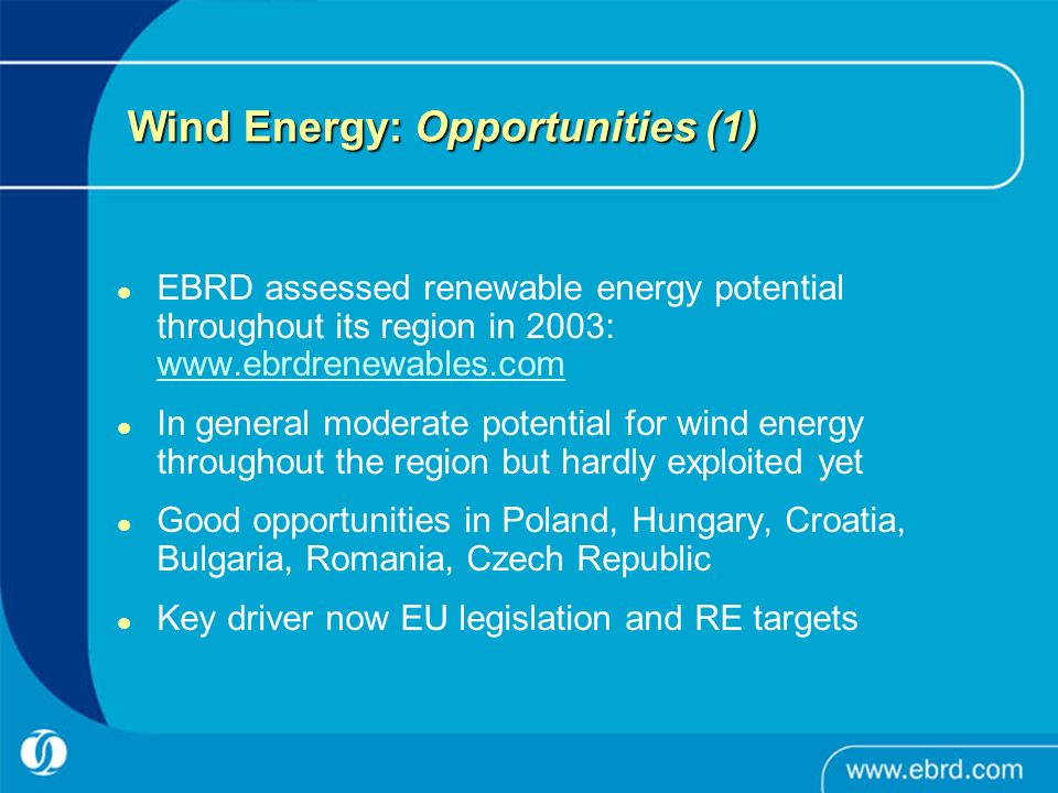 Wind Energy: Opportunities (1) EBRD assessed renewable energy potential throughout its region in 2003:     In general moderate potential for wind energy throughout the region but hardly exploited yet Good opportunities in Poland, Hungary, Croatia, Bulgaria, Romania, Czech Republic Key driver now EU legislation and RE targets