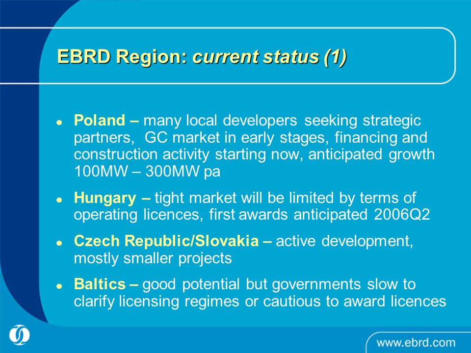 EBRD Region: current status (1) Poland – many local developers seeking strategic partners, GC market in early stages, financing and construction activity starting now, anticipated growth 100MW – 300MW pa Hungary – tight market will be limited by terms of operating licences, first awards anticipated 2006Q2 Czech Republic/Slovakia – active development, mostly smaller projects Baltics – good potential but governments slow to clarify licensing regimes or cautious to award licences