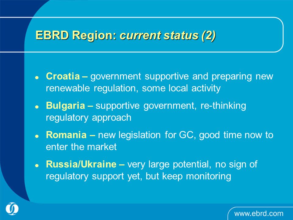 EBRD Region: current status (2) Croatia – government supportive and preparing new renewable regulation, some local activity Bulgaria – supportive government, re-thinking regulatory approach Romania – new legislation for GC, good time now to enter the market Russia/Ukraine – very large potential, no sign of regulatory support yet, but keep monitoring