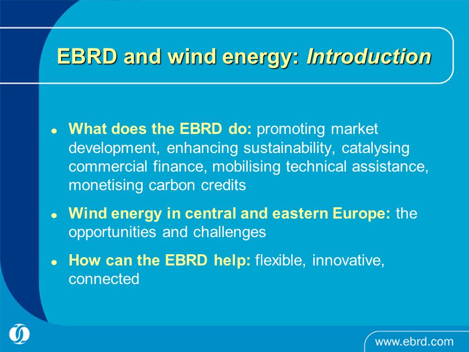 EBRD and wind energy: Introduction What does the EBRD do: promoting market development, enhancing sustainability, catalysing commercial finance, mobilising technical assistance, monetising carbon credits Wind energy in central and eastern Europe: the opportunities and challenges How can the EBRD help: flexible, innovative, connected