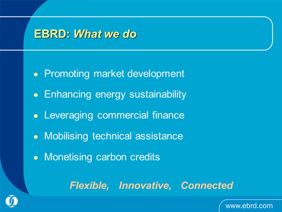 EBRD: What we do Promoting market development Enhancing energy sustainability Leveraging commercial finance Mobilising technical assistance Monetising carbon credits Flexible, Innovative, Connected