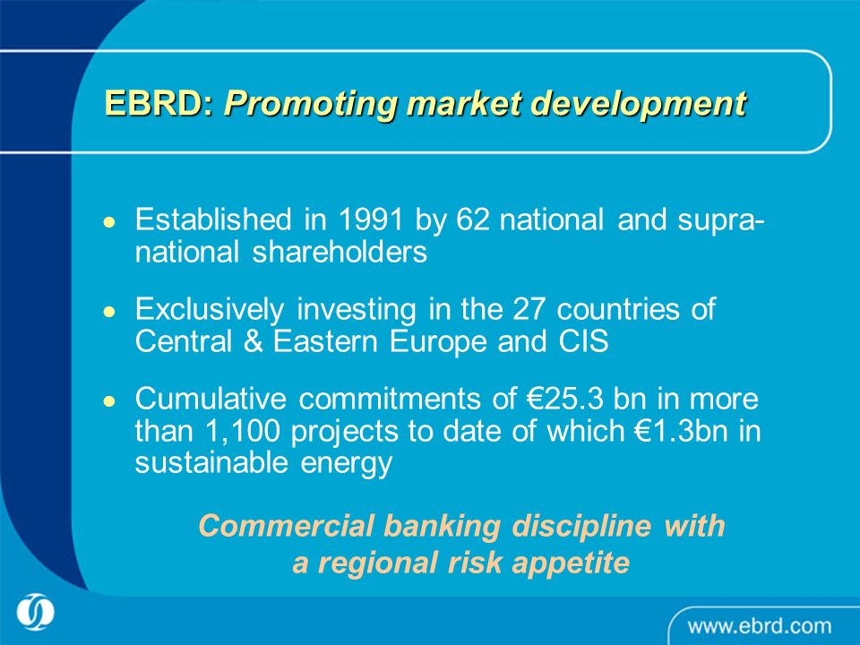 EBRD: Promoting market development Established in 1991 by 62 national and supra- national shareholders Exclusively investing in the 27 countries of Central & Eastern Europe and CIS Cumulative commitments of €25.3 bn in more than 1,100 projects to date of which €1.3bn in sustainable energy Commercial banking discipline with a regional risk appetite