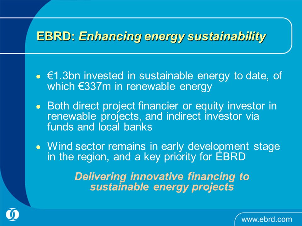 EBRD: Enhancing energy sustainability €1.3bn invested in sustainable energy to date, of which €337m in renewable energy Both direct project financier or equity investor in renewable projects, and indirect investor via funds and local banks Wind sector remains in early development stage in the region, and a key priority for EBRD Delivering innovative financing to sustainable energy projects