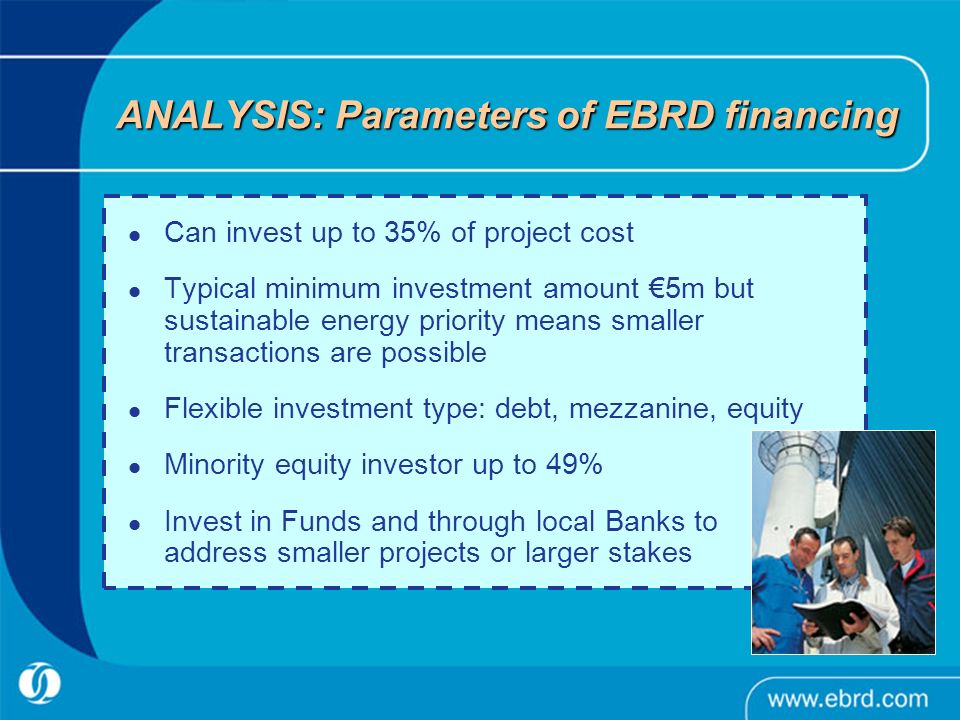 ANALYSIS: Parameters of EBRD financing Can invest up to 35% of project cost Typical minimum investment amount €5m but sustainable energy priority means smaller transactions are possible Flexible investment type: debt, mezzanine, equity Minority equity investor up to 49% Invest in Funds and through local Banks to address smaller projects or larger stakes