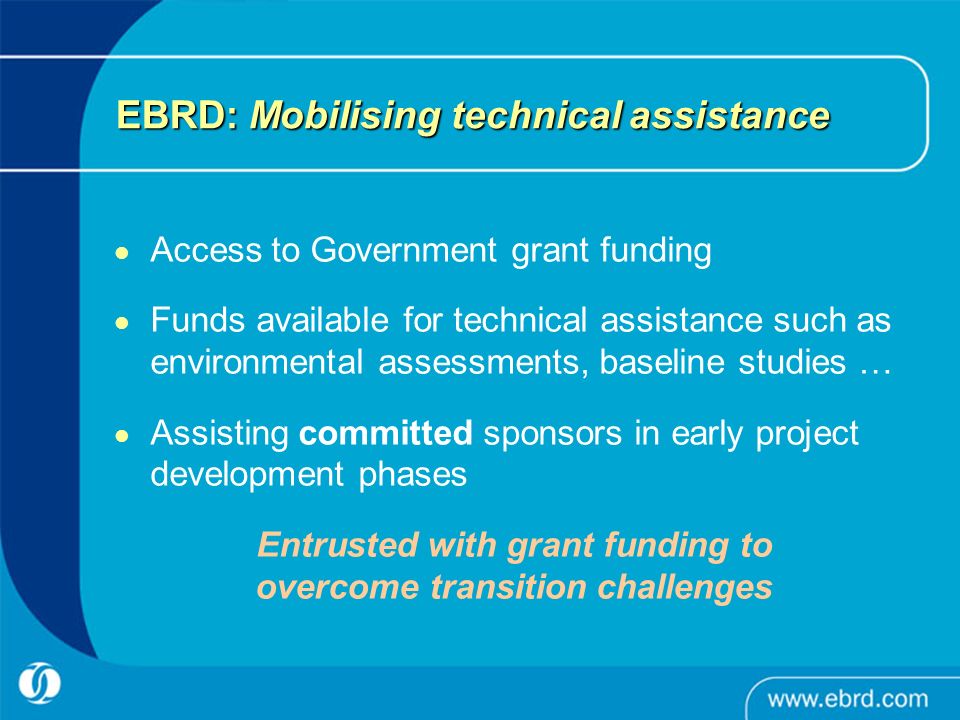 EBRD: Mobilising technical assistance Access to Government grant funding Funds available for technical assistance such as environmental assessments, baseline studies … Assisting committed sponsors in early project development phases Entrusted with grant funding to overcome transition challenges