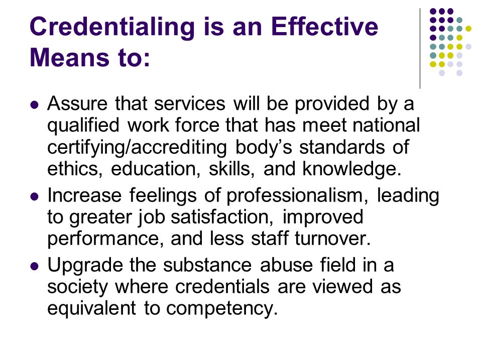 Credentialing is an Effective Means to: Assure that services will be provided by a qualified work force that has meet national certifying/accrediting body’s standards of ethics, education, skills, and knowledge.