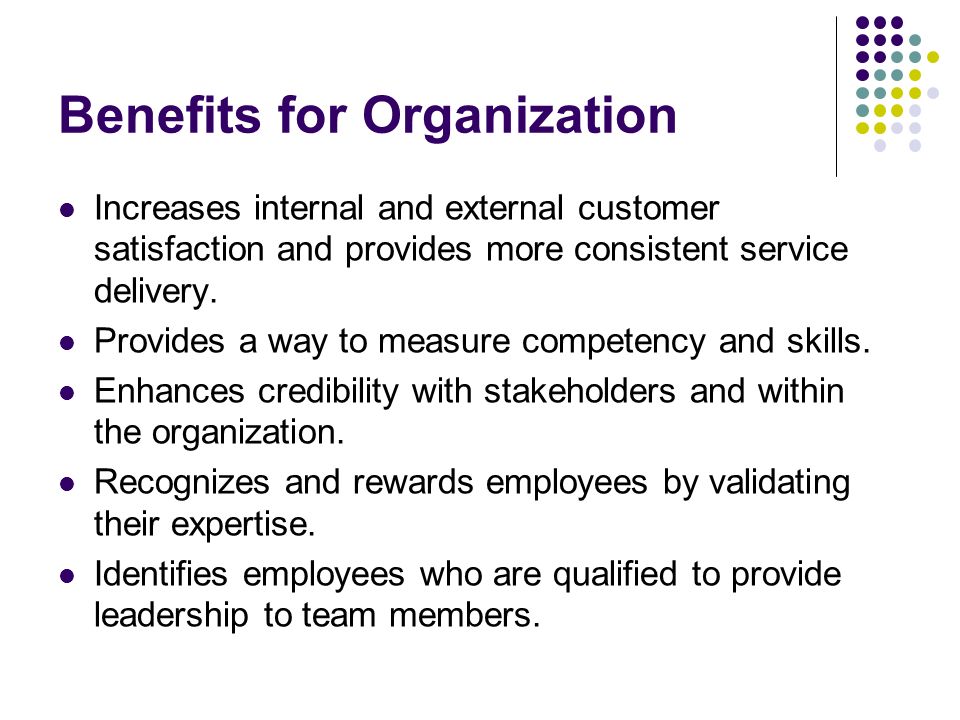 Benefits for Organization Increases internal and external customer satisfaction and provides more consistent service delivery.