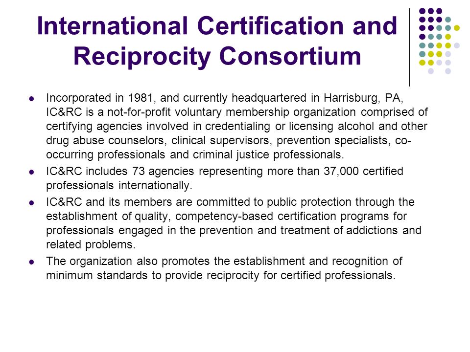 International Certification and Reciprocity Consortium Incorporated in 1981, and currently headquartered in Harrisburg, PA, IC&RC is a not-for-profit voluntary membership organization comprised of certifying agencies involved in credentialing or licensing alcohol and other drug abuse counselors, clinical supervisors, prevention specialists, co- occurring professionals and criminal justice professionals.