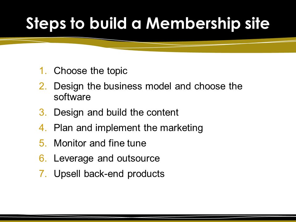 Steps to build a Membership site 1.Choose the topic 2.Design the business model and choose the software 3.Design and build the content 4.Plan and implement the marketing 5.Monitor and fine tune 6.Leverage and outsource 7.Upsell back-end products