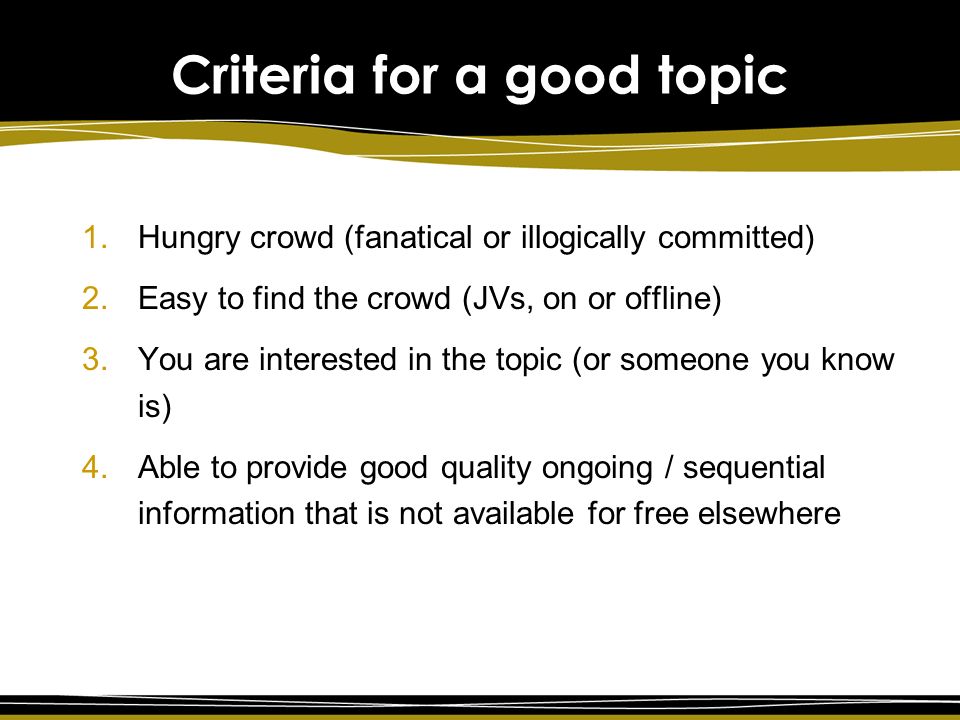 Criteria for a good topic 1.Hungry crowd (fanatical or illogically committed) 2.Easy to find the crowd (JVs, on or offline) 3.You are interested in the topic (or someone you know is) 4.Able to provide good quality ongoing / sequential information that is not available for free elsewhere