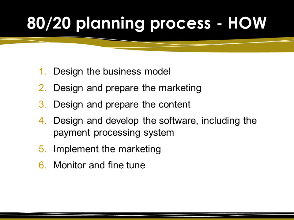 80/20 planning process - HOW 1.Design the business model 2.Design and prepare the marketing 3.Design and prepare the content 4.Design and develop the software, including the payment processing system 5.Implement the marketing 6.Monitor and fine tune