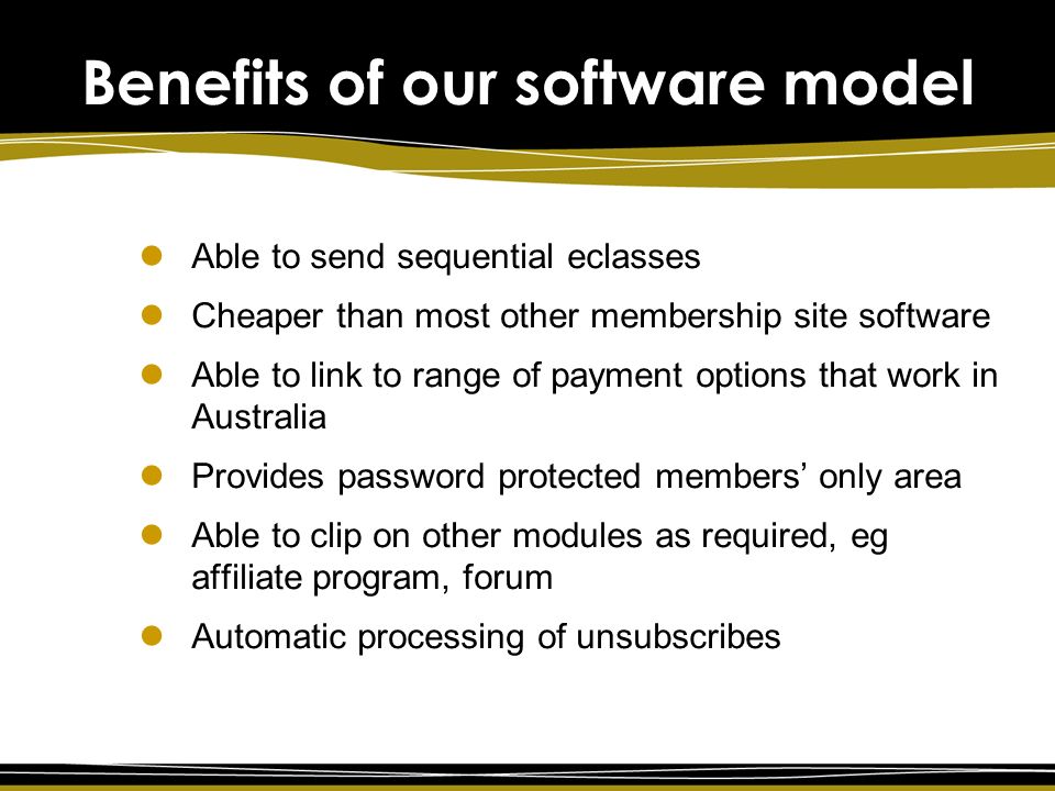 Benefits of our software model Able to send sequential eclasses Cheaper than most other membership site software Able to link to range of payment options that work in Australia Provides password protected members’ only area Able to clip on other modules as required, eg affiliate program, forum Automatic processing of unsubscribes