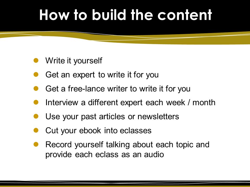 How to build the content Write it yourself Get an expert to write it for you Get a free-lance writer to write it for you Interview a different expert each week / month Use your past articles or newsletters Cut your ebook into eclasses Record yourself talking about each topic and provide each eclass as an audio