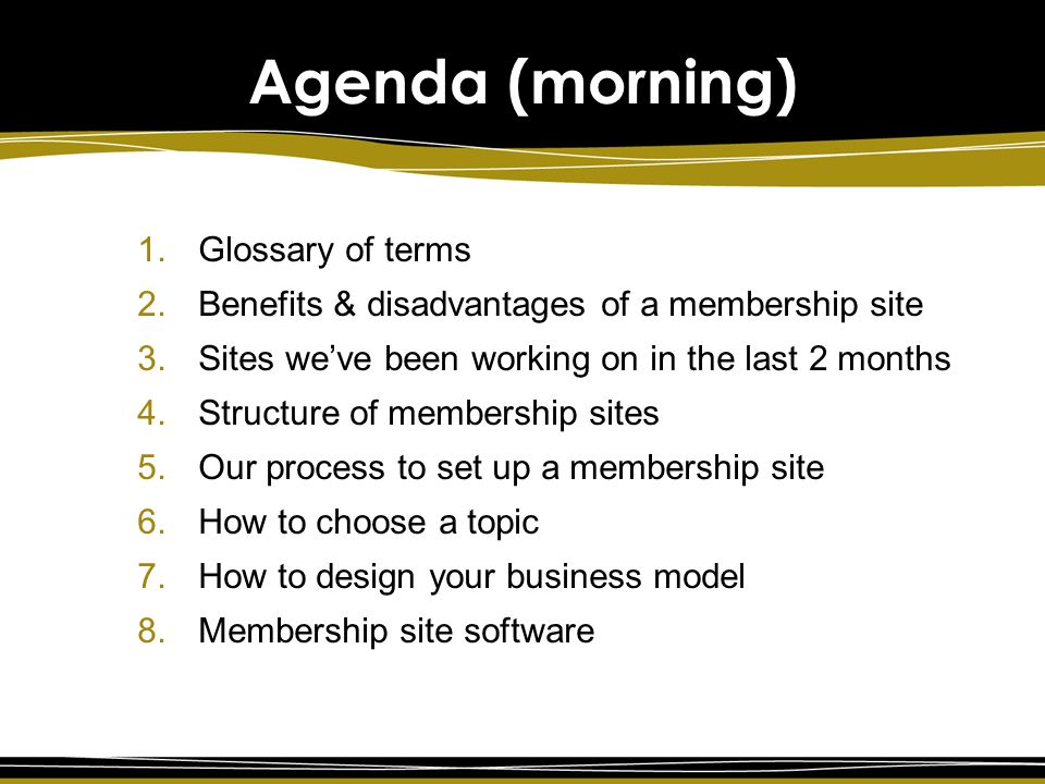 Agenda (morning) 1.Glossary of terms 2.Benefits & disadvantages of a membership site 3.Sites we’ve been working on in the last 2 months 4.Structure of membership sites 5.Our process to set up a membership site 6.How to choose a topic 7.How to design your business model 8.Membership site software
