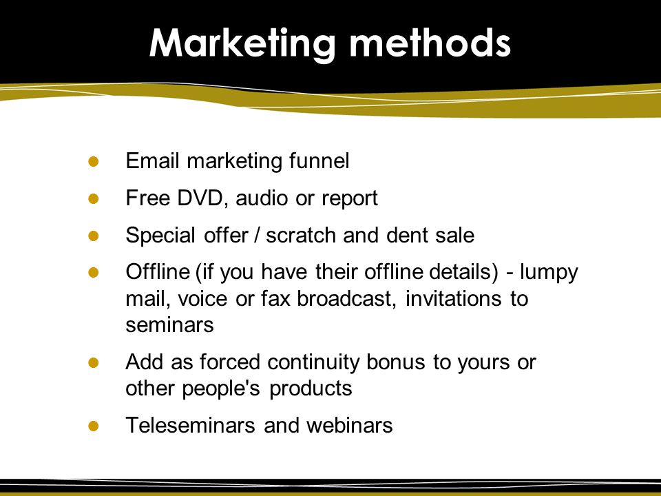 marketing funnel Free DVD, audio or report Special offer / scratch and dent sale Offline (if you have their offline details) - lumpy mail, voice or fax broadcast, invitations to seminars Add as forced continuity bonus to yours or other people s products Teleseminars and webinars Marketing methods