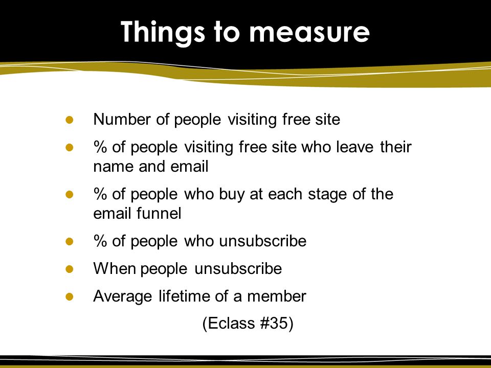 Number of people visiting free site % of people visiting free site who leave their name and  % of people who buy at each stage of the  funnel % of people who unsubscribe When people unsubscribe Average lifetime of a member (Eclass #35) Things to measure