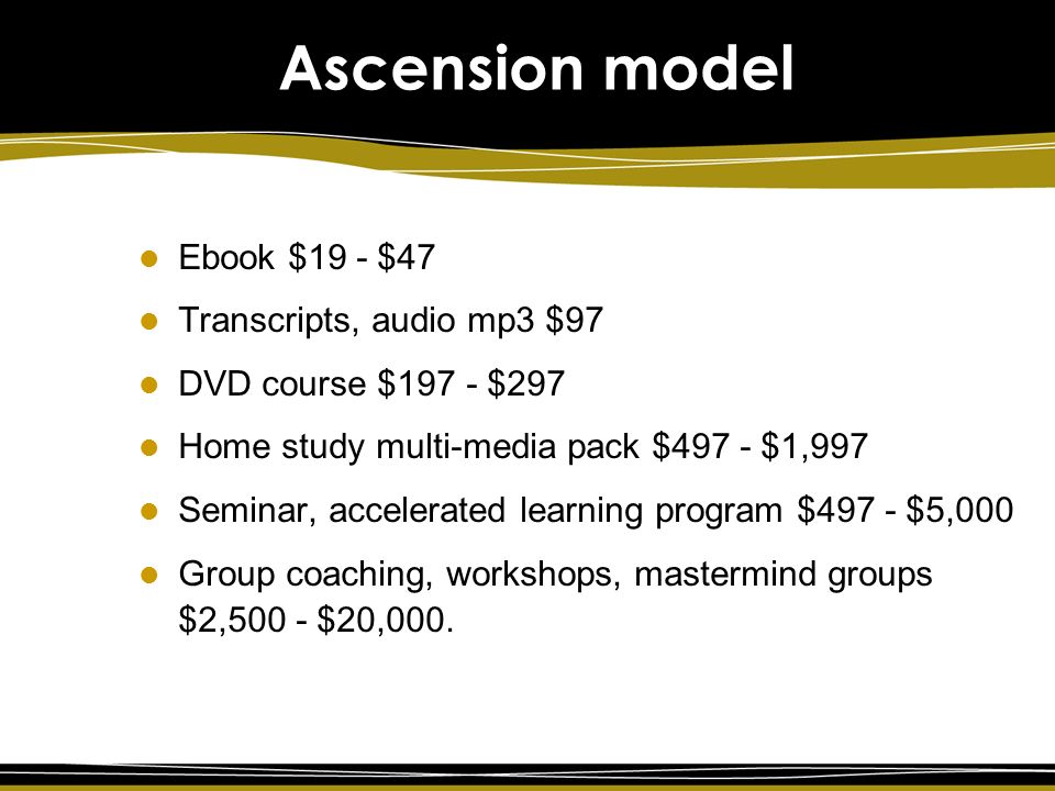 Ascension model Ebook $19 - $47 Transcripts, audio mp3 $97 DVD course $197 - $297 Home study multi-media pack $497 - $1,997 Seminar, accelerated learning program $497 - $5,000 Group coaching, workshops, mastermind groups $2,500 - $20,000.