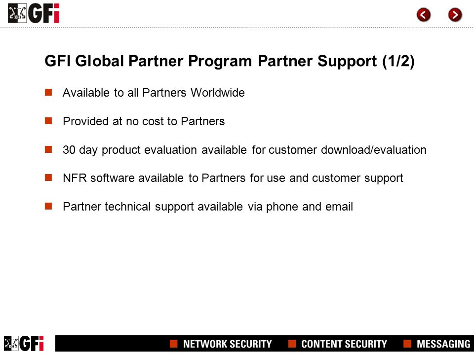 GFI Global Partner Program Partner Support (1/2) Available to all Partners Worldwide Provided at no cost to Partners 30 day product evaluation available for customer download/evaluation NFR software available to Partners for use and customer support Partner technical support available via phone and