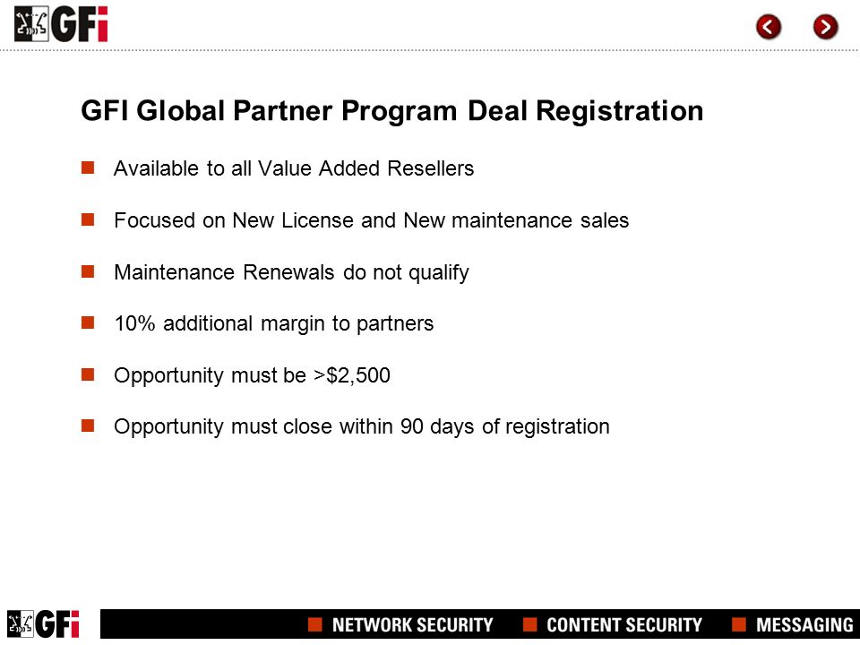 GFI Global Partner Program Deal Registration Available to all Value Added Resellers Focused on New License and New maintenance sales Maintenance Renewals do not qualify 10% additional margin to partners Opportunity must be >$2,500 Opportunity must close within 90 days of registration