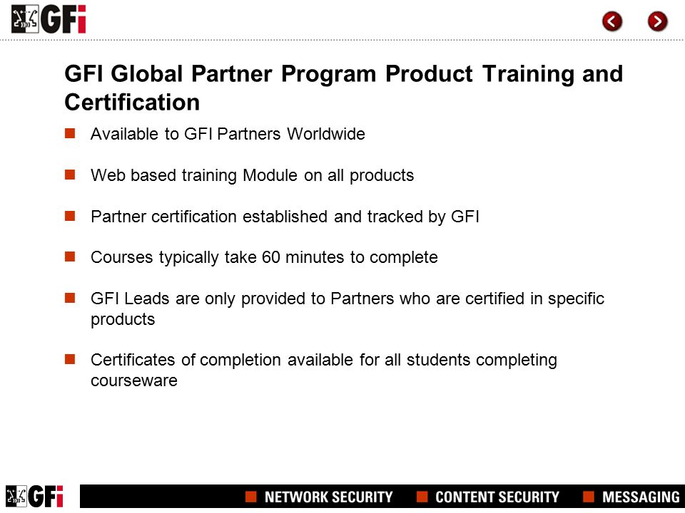 GFI Global Partner Program Product Training and Certification Available to GFI Partners Worldwide Web based training Module on all products Partner certification established and tracked by GFI Courses typically take 60 minutes to complete GFI Leads are only provided to Partners who are certified in specific products Certificates of completion available for all students completing courseware