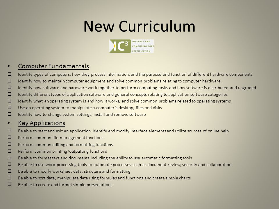 New Curriculum Computer Fundamentals  Identify types of computers, how they process information, and the purpose and function of different hardware components  Identify how to maintain computer equipment and solve common problems relating to computer hardware.