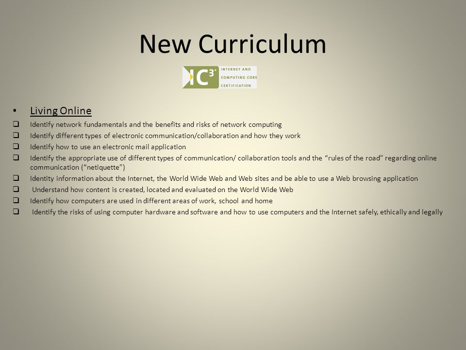 New Curriculum Living Online  Identify network fundamentals and the benefits and risks of network computing  Identify different types of electronic communication/collaboration and how they work  Identify how to use an electronic mail application  Identify the appropriate use of different types of communication/ collaboration tools and the rules of the road regarding online communication ( netiquette )  Identity information about the Internet, the World Wide Web and Web sites and be able to use a Web browsing application  Understand how content is created, located and evaluated on the World Wide Web  Identify how computers are used in different areas of work, school and home  Identify the risks of using computer hardware and software and how to use computers and the Internet safely, ethically and legally