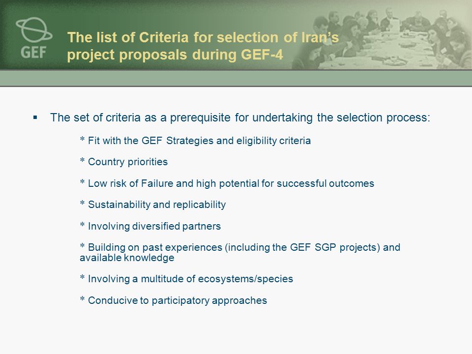 The list of Criteria for selection of Iran’s project proposals during GEF-4  The set of criteria as a prerequisite for undertaking the selection process: * Fit with the GEF Strategies and eligibility criteria * Country priorities * Low risk of Failure and high potential for successful outcomes * Sustainability and replicability * Involving diversified partners * Building on past experiences (including the GEF SGP projects) and available knowledge * Involving a multitude of ecosystems/species * Conducive to participatory approaches