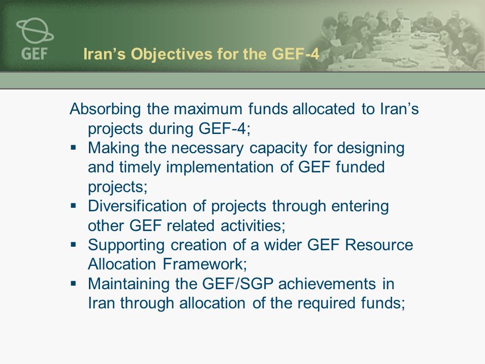 Iran’s Objectives for the GEF-4 Absorbing the maximum funds allocated to Iran’s projects during GEF-4;  Making the necessary capacity for designing and timely implementation of GEF funded projects;  Diversification of projects through entering other GEF related activities;  Supporting creation of a wider GEF Resource Allocation Framework;  Maintaining the GEF/SGP achievements in Iran through allocation of the required funds;