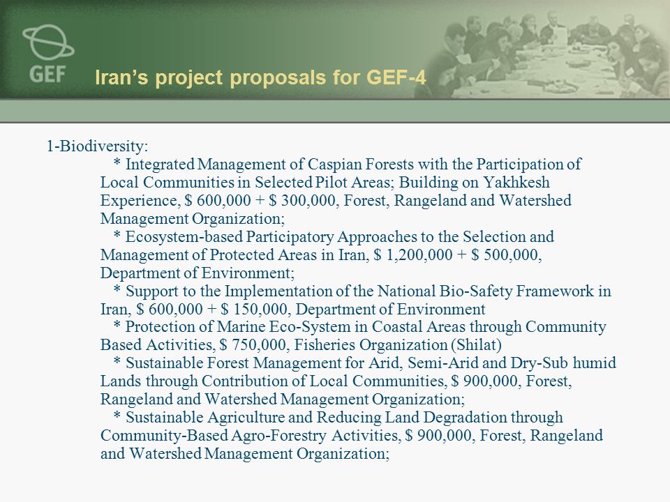 Iran’s project proposals for GEF-4 1-Biodiversity: * Integrated Management of Caspian Forests with the Participation of Local Communities in Selected Pilot Areas; Building on Yakhkesh Experience, $ 600,000 + $ 300,000, Forest, Rangeland and Watershed Management Organization; * Ecosystem-based Participatory Approaches to the Selection and Management of Protected Areas in Iran, $ 1,200,000 + $ 500,000, Department of Environment; * Support to the Implementation of the National Bio-Safety Framework in Iran, $ 600,000 + $ 150,000, Department of Environment * Protection of Marine Eco-System in Coastal Areas through Community Based Activities, $ 750,000, Fisheries Organization (Shilat) * Sustainable Forest Management for Arid, Semi-Arid and Dry-Sub humid Lands through Contribution of Local Communities, $ 900,000, Forest, Rangeland and Watershed Management Organization; * Sustainable Agriculture and Reducing Land Degradation through Community-Based Agro-Forestry Activities, $ 900,000, Forest, Rangeland and Watershed Management Organization;