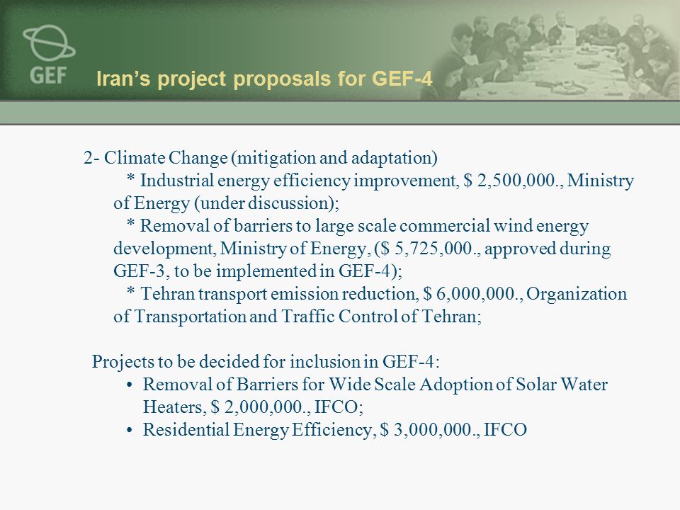 Iran’s project proposals for GEF-4 2- Climate Change (mitigation and adaptation) * Industrial energy efficiency improvement, $ 2,500,000., Ministry of Energy (under discussion); * Removal of barriers to large scale commercial wind energy development, Ministry of Energy, ($ 5,725,000., approved during GEF-3, to be implemented in GEF-4); * Tehran transport emission reduction, $ 6,000,000., Organization of Transportation and Traffic Control of Tehran; Projects to be decided for inclusion in GEF-4: Removal of Barriers for Wide Scale Adoption of Solar Water Heaters, $ 2,000,000., IFCO; Residential Energy Efficiency, $ 3,000,000., IFCO