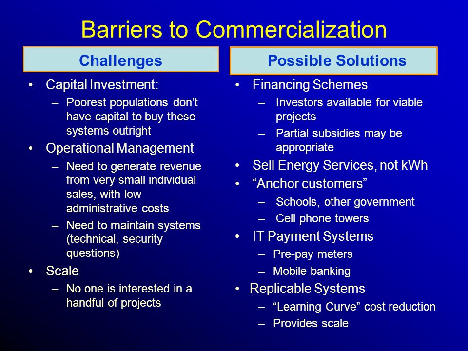Barriers to Commercialization Challenges Capital Investment: –Poorest populations don’t have capital to buy these systems outright Operational Management –Need to generate revenue from very small individual sales, with low administrative costs –Need to maintain systems (technical, security questions) Scale –No one is interested in a handful of projects Possible Solutions Financing Schemes –Investors available for viable projects –Partial subsidies may be appropriate Sell Energy Services, not kWh Anchor customers –Schools, other government –Cell phone towers IT Payment Systems –Pre-pay meters –Mobile banking Replicable Systems – Learning Curve cost reduction –Provides scale