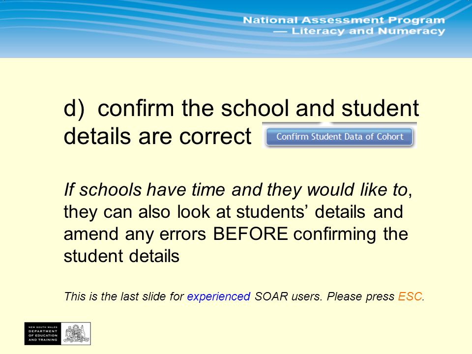 d) confirm the school and student details are correct If schools have time and they would like to, they can also look at students’ details and amend any errors BEFORE confirming the student details This is the last slide for experienced SOAR users.