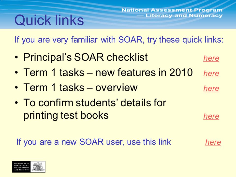 If you are very familiar with SOAR, try these quick links: Principal’s SOAR checklist here here Term 1 tasks – new features in 2010 here here Term 1 tasks – overview here here To confirm students’ details for printing test books here here Quick links If you are a new SOAR user, use this link here here