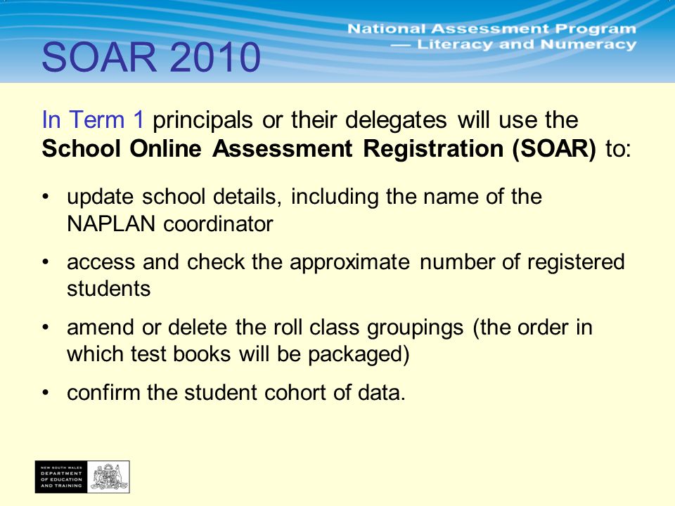 In Term 1 principals or their delegates will use the School Online Assessment Registration (SOAR) to: update school details, including the name of the NAPLAN coordinator access and check the approximate number of registered students amend or delete the roll class groupings (the order in which test books will be packaged) confirm the student cohort of data.