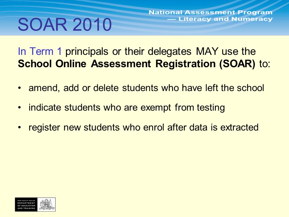In Term 1 principals or their delegates MAY use the School Online Assessment Registration (SOAR) to: amend, add or delete students who have left the school indicate students who are exempt from testing register new students who enrol after data is extracted SOAR 2010