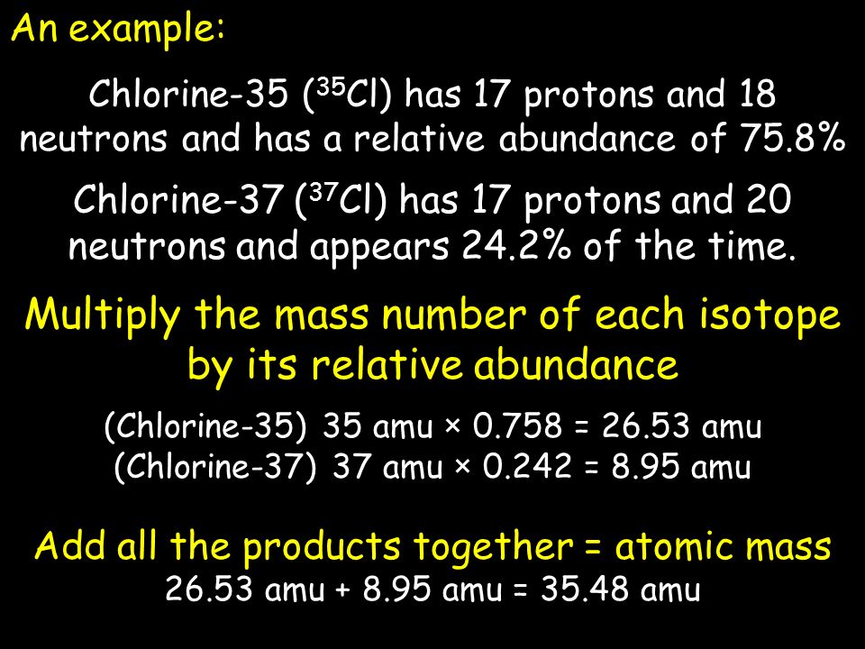 An example: Chlorine-35 ( 35 Cl) has 17 protons and 18 neutrons and has a relative abundance of 75.8% Chlorine-37 ( 37 Cl) has 17 protons and 20 neutrons and appears 24.2% of the time.