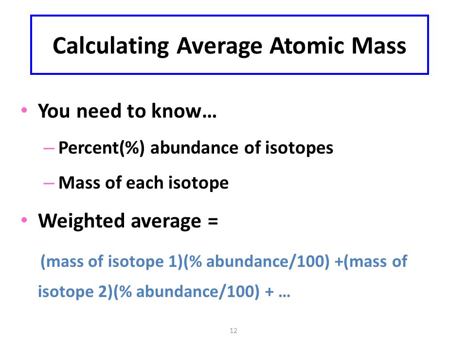 12 Calculating Average Atomic Mass You need to know… – Percent(%) abundance of isotopes – Mass of each isotope Weighted average = (mass of isotope 1)(% abundance/100) +(mass of isotope 2)(% abundance/100) + …