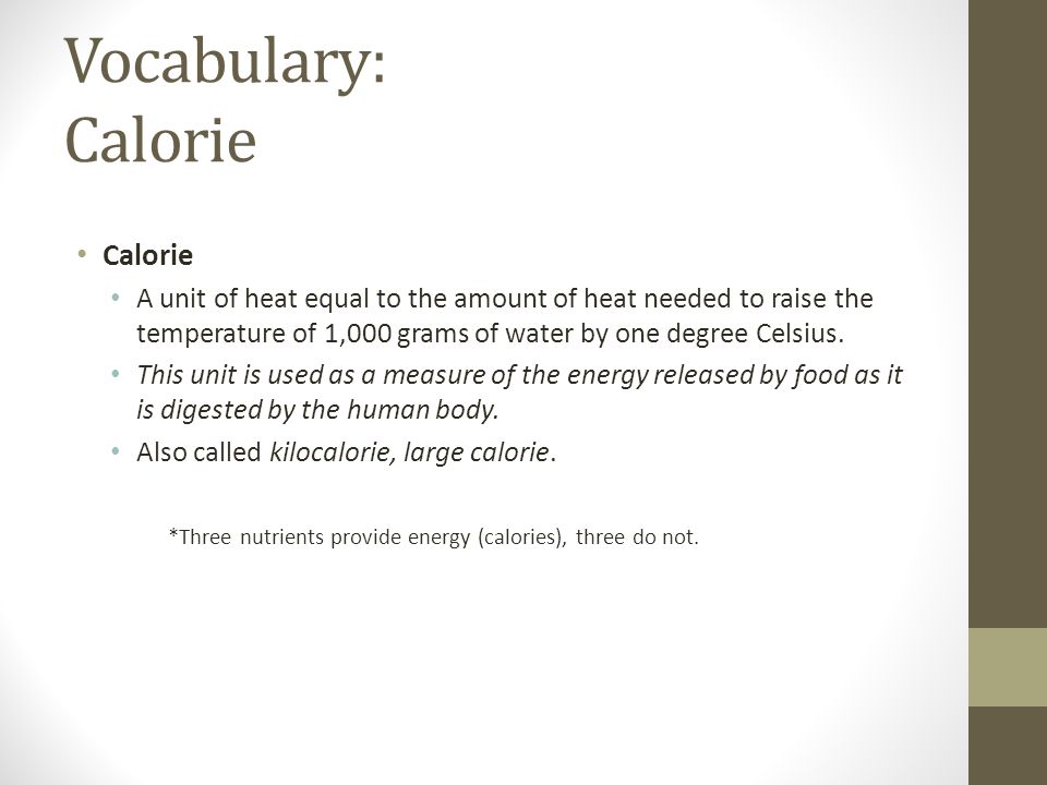 Vocabulary: Calorie Calorie A unit of heat equal to the amount of heat needed to raise the temperature of 1,000 grams of water by one degree Celsius.