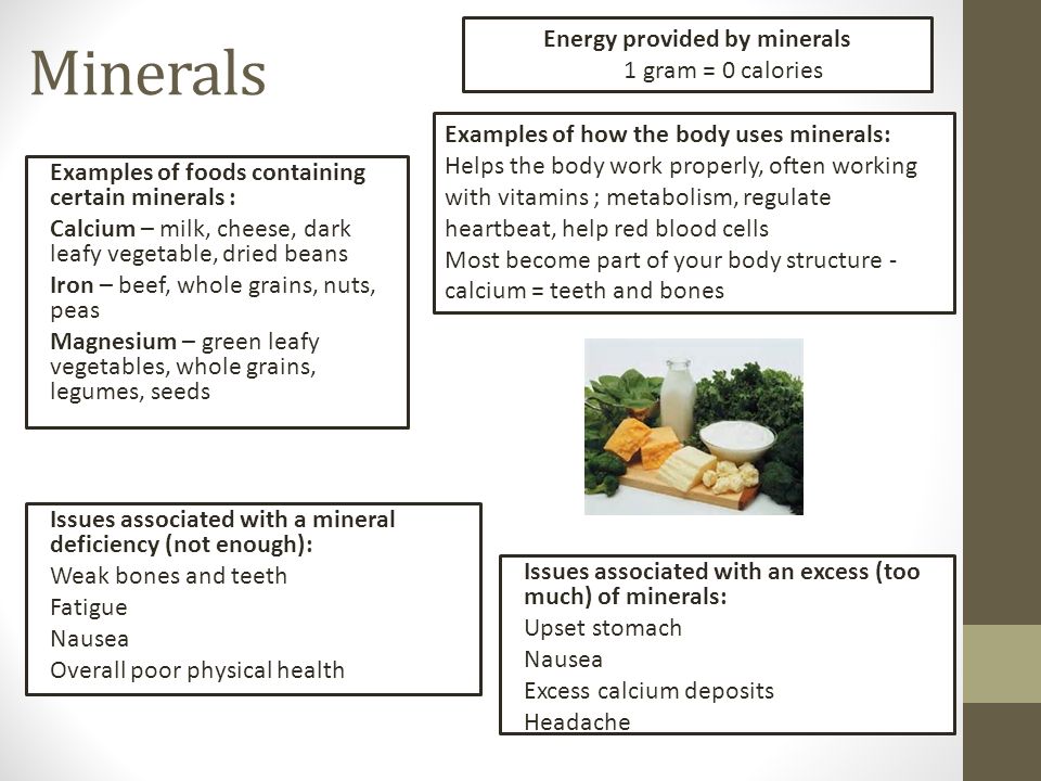 Minerals Examples of foods containing certain minerals : Calcium – milk, cheese, dark leafy vegetable, dried beans Iron – beef, whole grains, nuts, peas Magnesium – green leafy vegetables, whole grains, legumes, seeds Energy provided by minerals 1 gram = 0 calories Examples of how the body uses minerals: Helps the body work properly, often working with vitamins ; metabolism, regulate heartbeat, help red blood cells Most become part of your body structure - calcium = teeth and bones Issues associated with a mineral deficiency (not enough): Weak bones and teeth Fatigue Nausea Overall poor physical health Issues associated with an excess (too much) of minerals: Upset stomach Nausea Excess calcium deposits Headache
