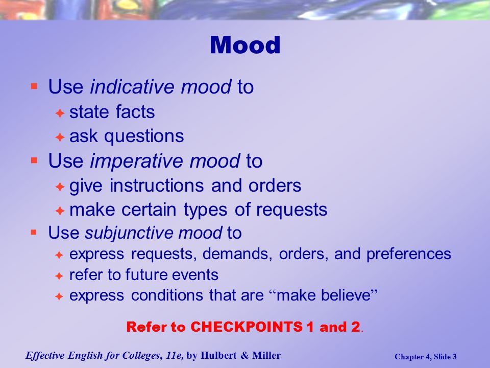 Effective English for Colleges, 11e, by Hulbert & Miller Chapter 4, Slide 3  Use indicative mood to  state facts  ask questions  Use imperative mood to  give instructions and orders  make certain types of requests  Use subjunctive mood to  express requests, demands, orders, and preferences  refer to future events  express conditions that are make believe Refer to CHECKPOINTS 1 and 2.