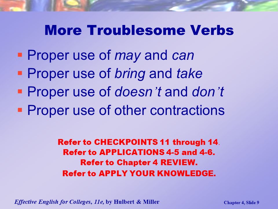 Effective English for Colleges, 11e, by Hulbert & Miller Chapter 4, Slide 9 More Troublesome Verbs  Proper use of may and can  Proper use of bring and take  Proper use of doesn ’ t and don ’ t  Proper use of other contractions Refer to CHECKPOINTS 11 through 14.