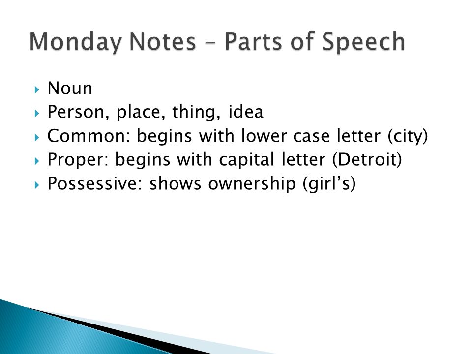  Noun  Person, place, thing, idea  Common: begins with lower case letter (city)  Proper: begins with capital letter (Detroit)  Possessive: shows ownership (girl’s)