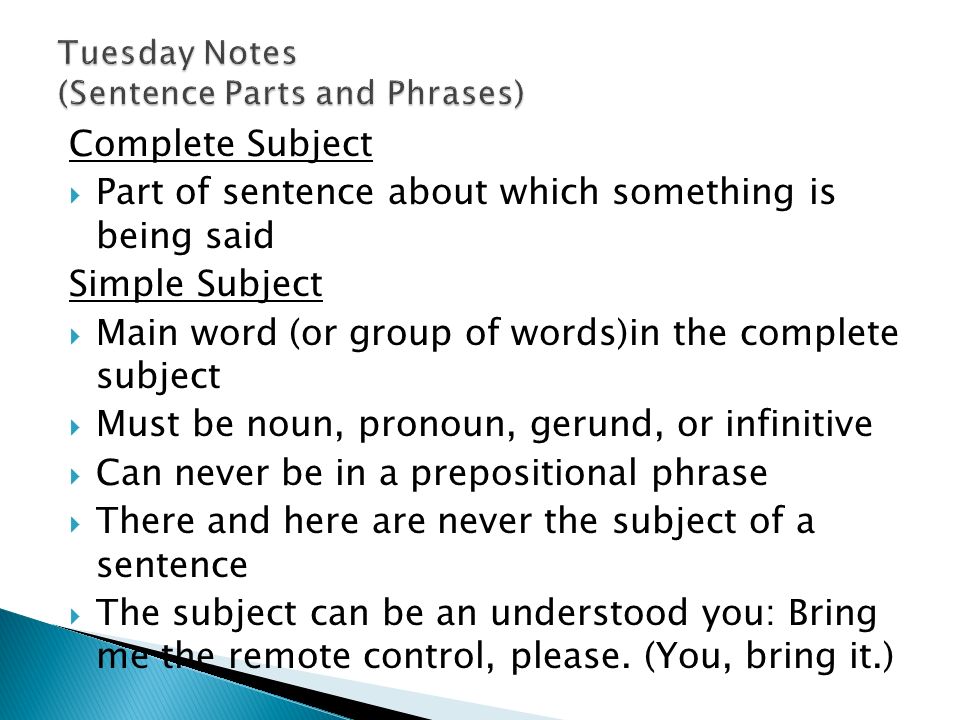 Complete Subject  Part of sentence about which something is being said Simple Subject  Main word (or group of words)in the complete subject  Must be noun, pronoun, gerund, or infinitive  Can never be in a prepositional phrase  There and here are never the subject of a sentence  The subject can be an understood you: Bring me the remote control, please.