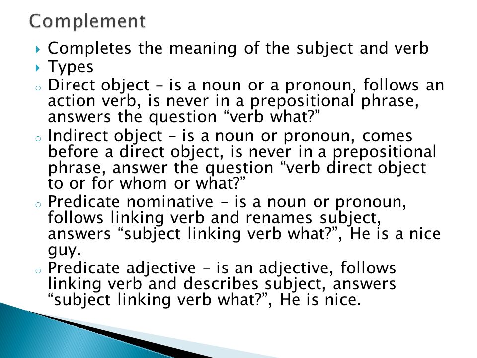  Completes the meaning of the subject and verb  Types o Direct object – is a noun or a pronoun, follows an action verb, is never in a prepositional phrase, answers the question verb what o Indirect object – is a noun or pronoun, comes before a direct object, is never in a prepositional phrase, answer the question verb direct object to or for whom or what o Predicate nominative – is a noun or pronoun, follows linking verb and renames subject, answers subject linking verb what , He is a nice guy.