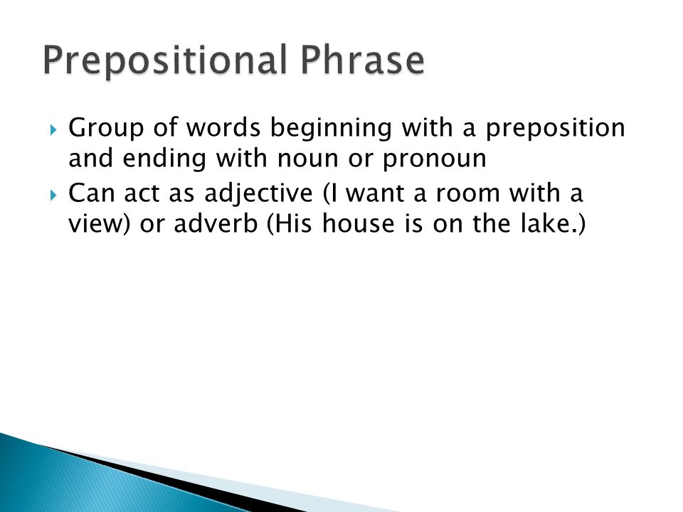  Group of words beginning with a preposition and ending with noun or pronoun  Can act as adjective (I want a room with a view) or adverb (His house is on the lake.)
