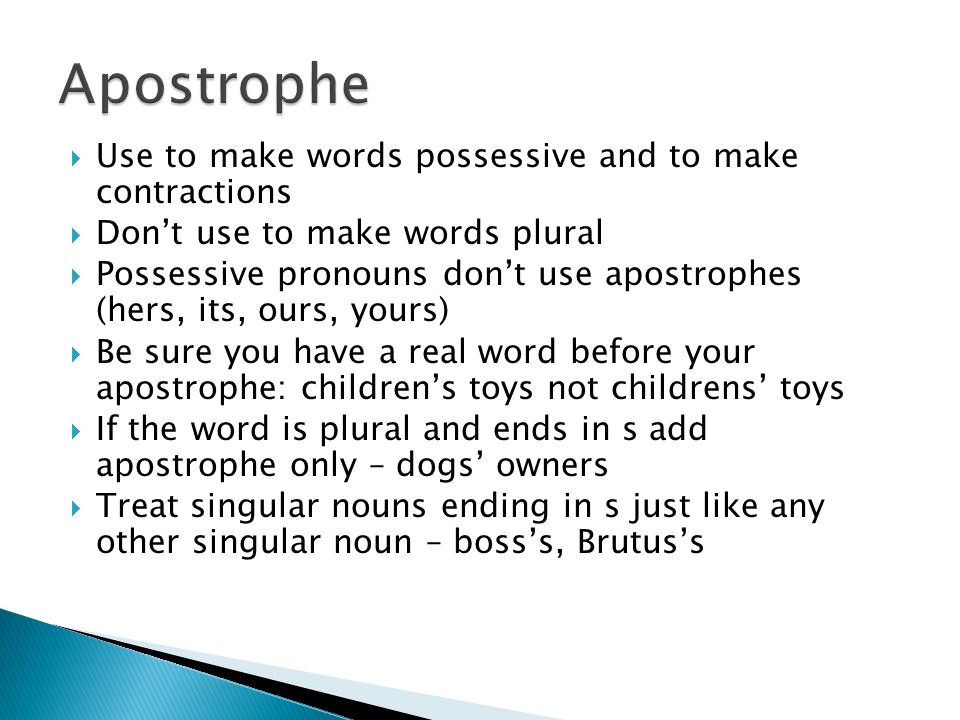 Use to make words possessive and to make contractions  Don’t use to make words plural  Possessive pronouns don’t use apostrophes (hers, its, ours, yours)  Be sure you have a real word before your apostrophe: children’s toys not childrens’ toys  If the word is plural and ends in s add apostrophe only – dogs’ owners  Treat singular nouns ending in s just like any other singular noun – boss’s, Brutus’s